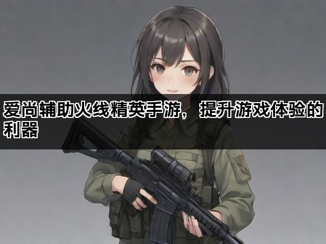 爱尚辅助火线精英手游，提升游戏体验的利器