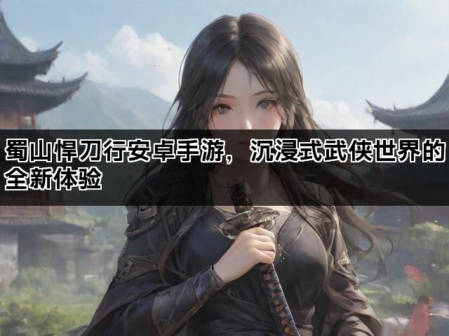 蜀山悍刀行安卓手游，沉浸式武侠世界的全新体验