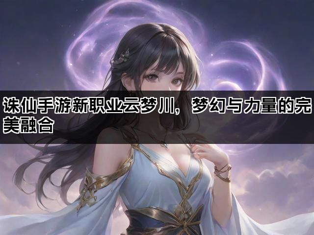 诛仙手游新职业云梦川，梦幻与力量的完美融合