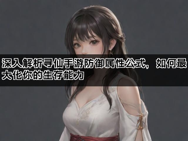 深入解析寻仙手游防御属性公式，如何最大化你的生存能力