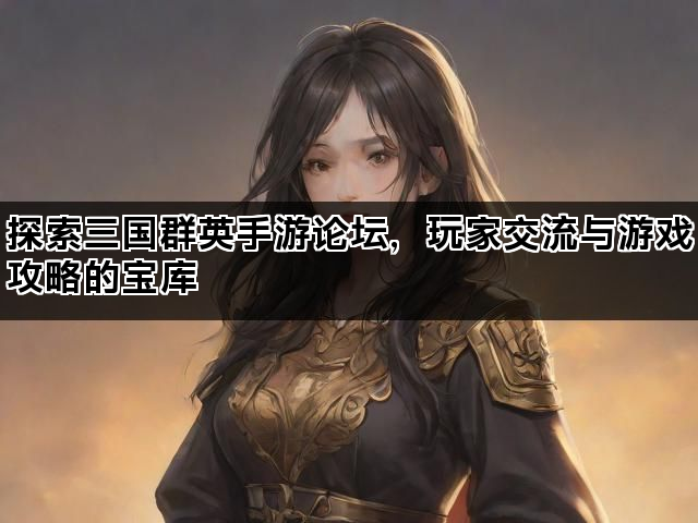 探索三国群英手游论坛，玩家交流与游戏攻略的宝库