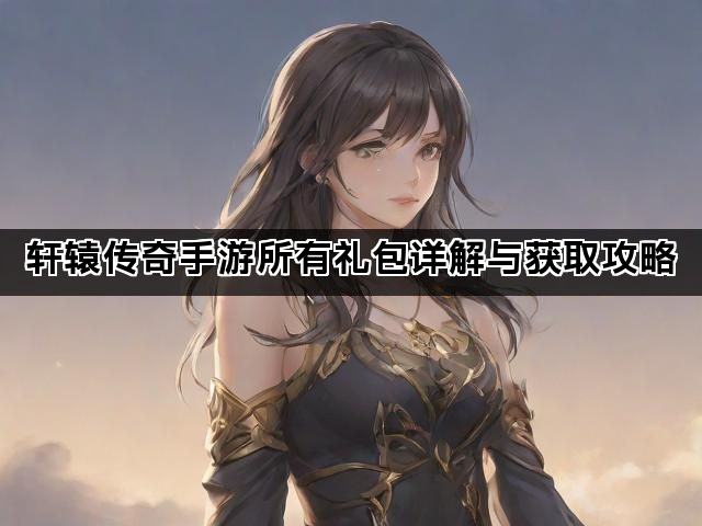 轩辕传奇手游所有礼包详解与获取攻略