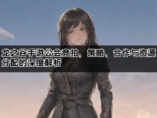龙之谷手游公会竞拍，策略、合作与资源分配的深度解析