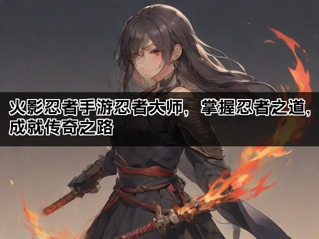 火影忍者手游忍者大师，掌握忍者之道，成就传奇之路