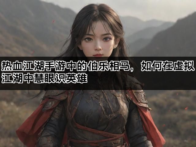热血江湖手游中的伯乐相马，如何在虚拟江湖中慧眼识英雄