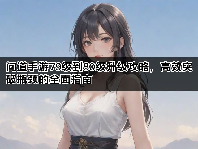 问道手游79级到80级升级攻略，高效突破瓶颈的全面指南