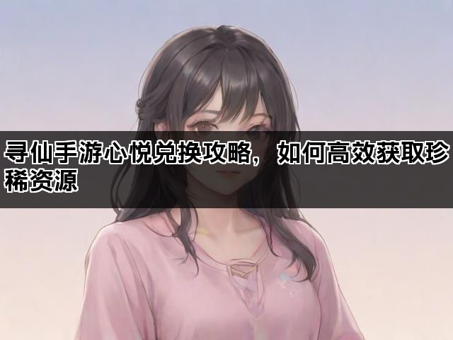 寻仙手游心悦兑换攻略，如何高效获取珍稀资源