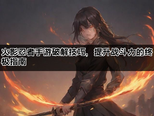 火影忍者手游破解技巧，提升战斗力的终极指南
