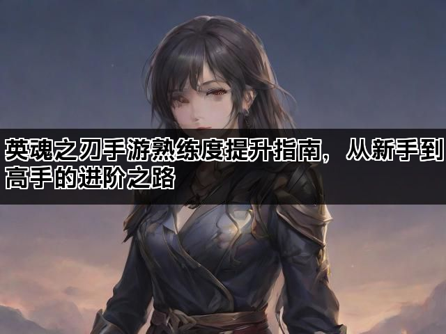 英魂之刃手游熟练度提升指南，从新手到高手的进阶之路