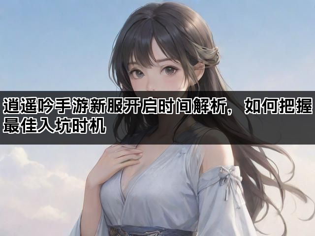 逍遥吟手游新服开启时间解析，如何把握最佳入坑时机