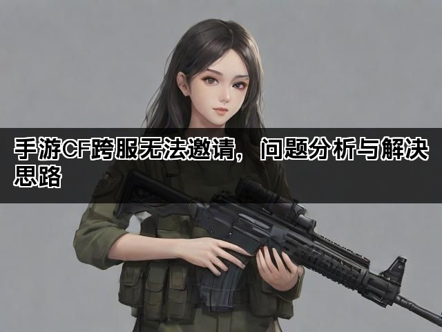 手游CF跨服无法邀请，问题分析与解决思路