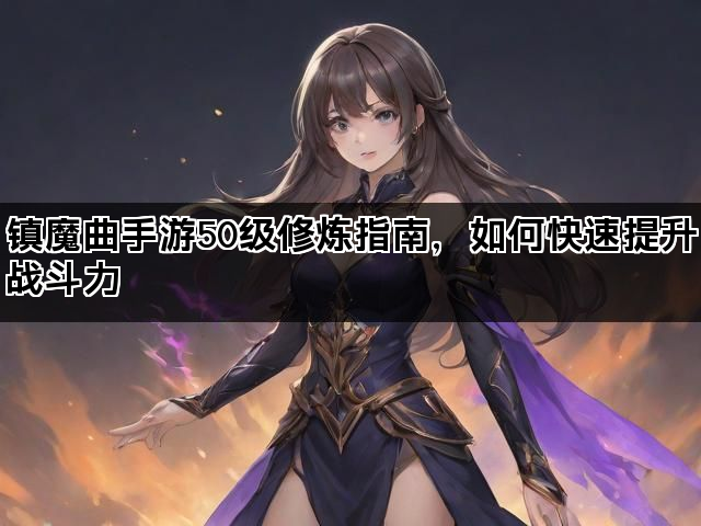 镇魔曲手游50级修炼指南，如何快速提升战斗力