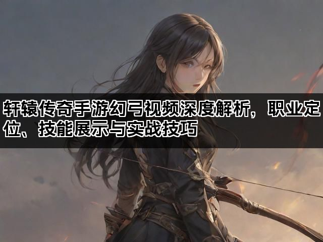轩辕传奇手游幻弓视频深度解析，职业定位、技能展示与实战技巧