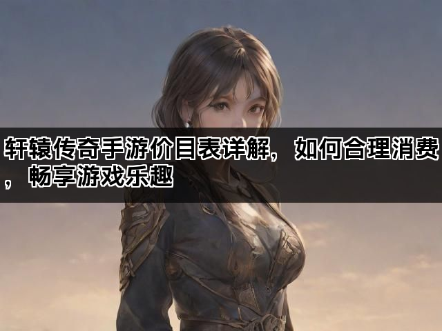 轩辕传奇手游价目表详解，如何合理消费，畅享游戏乐趣