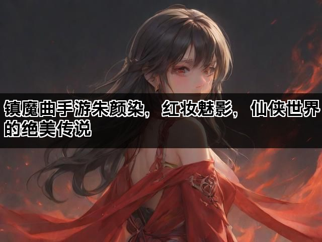 镇魔曲手游朱颜染，红妆魅影，仙侠世界的绝美传说