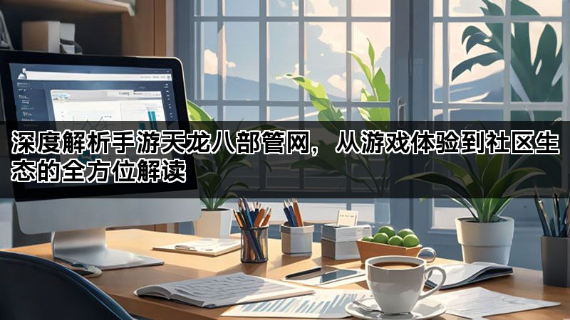 深度解析手游天龙八部管网，从游戏体验到社区生态的全方位解读