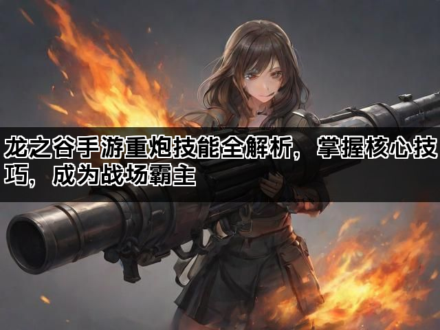 龙之谷手游重炮技能全解析，掌握核心技巧，成为战场霸主