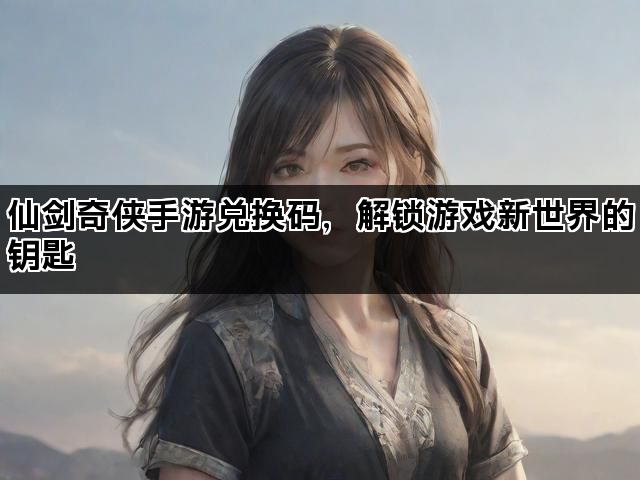 仙剑奇侠手游兑换码，解锁游戏新世界的钥匙