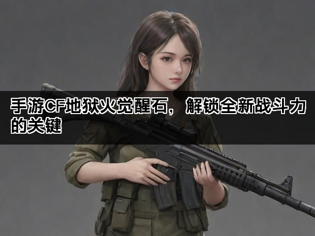 手游CF地狱火觉醒石,解锁全新战斗力的关键 手游CF地狱火觉醒石,解锁全新战斗力的关键