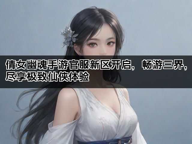 倩女幽魂手游官服新区开启，畅游三界，尽享极致仙侠体验