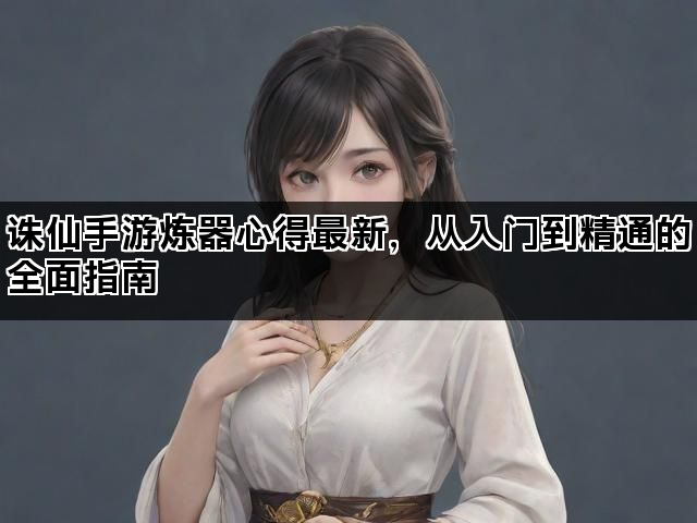 诛仙手游炼器心得最新，从入门到精通的全面指南
