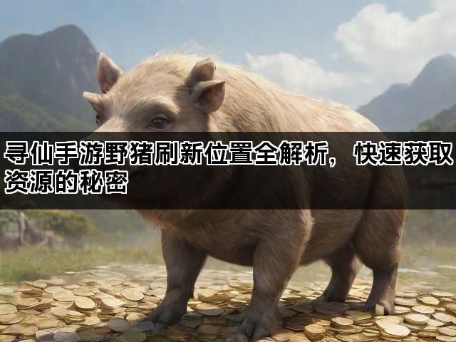 寻仙手游野猪刷新位置全解析，快速获取资源的秘密