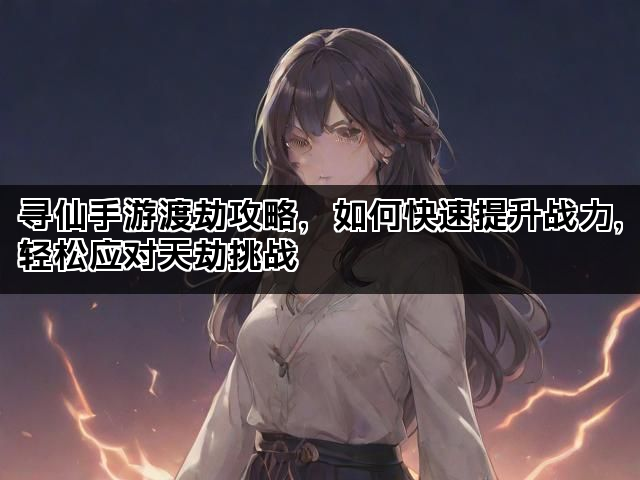 寻仙手游渡劫攻略，如何快速提升战力，轻松应对天劫挑战