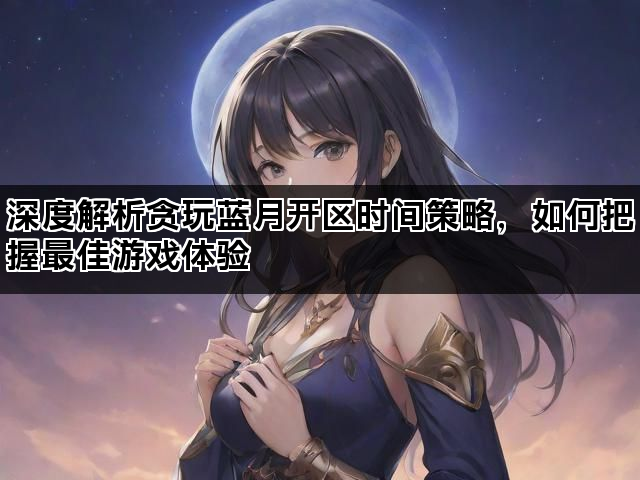 深度解析贪玩蓝月开区时间策略，如何把握最佳游戏体验