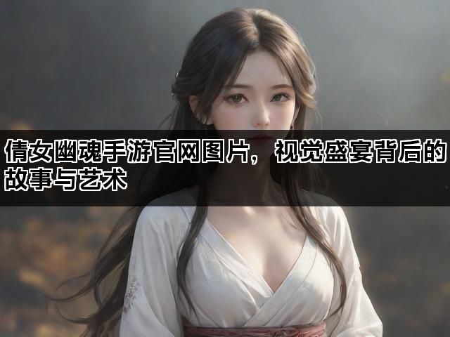 倩女幽魂手游官网图片，视觉盛宴背后的故事与艺术
