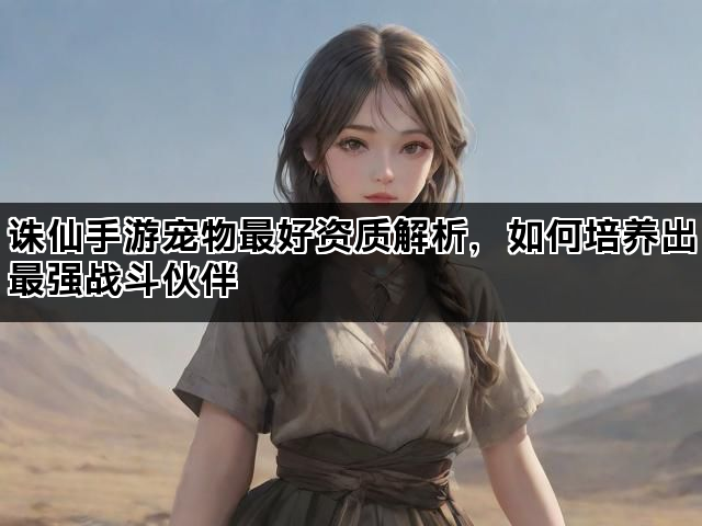 诛仙手游宠物最好资质解析，如何培养出最强战斗伙伴