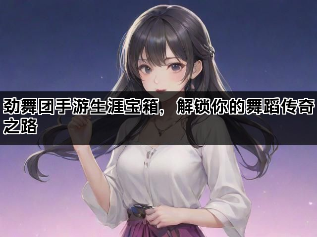 劲舞团手游生涯宝箱，解锁你的舞蹈传奇之路