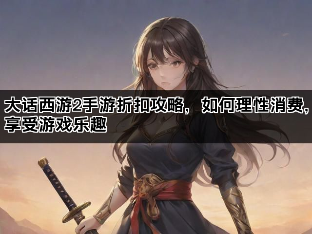 大话西游2手游折扣攻略，如何理性消费，享受游戏乐趣