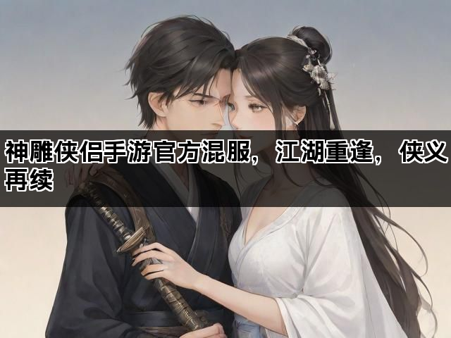 神雕侠侣手游官方混服，江湖重逢，侠义再续