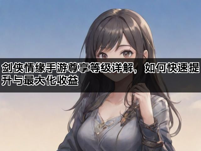 剑侠情缘手游尊享等级详解，如何快速提升与最大化收益