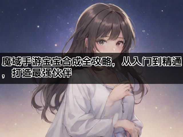 魔域手游宝宝合成全攻略，从入门到精通，打造最强伙伴