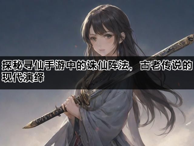 探秘寻仙手游中的诛仙阵法，古老传说的现代演绎