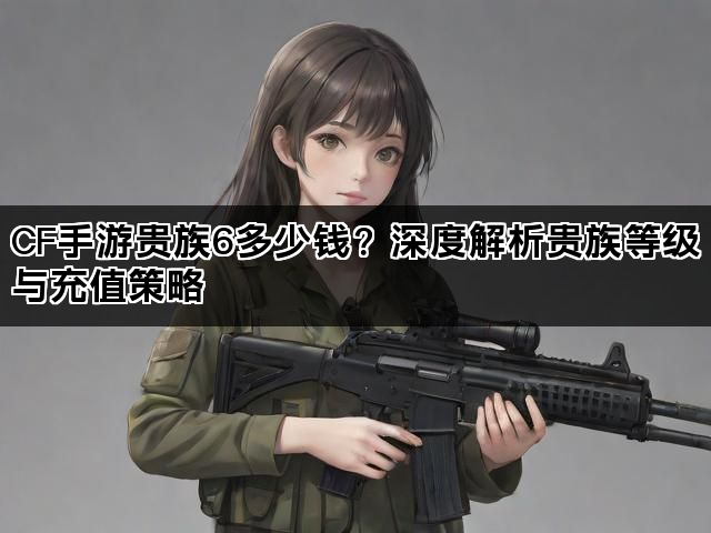 CF手游贵族6多少钱？深度解析贵族等级与充值策略