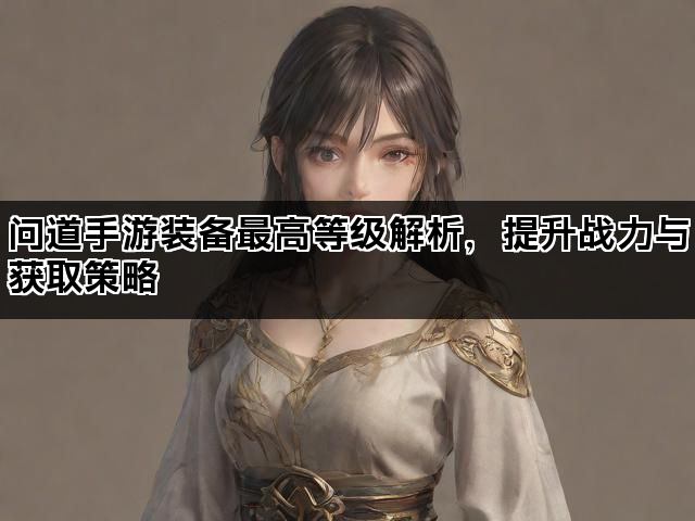 问道手游装备最高等级解析，提升战力与获取策略