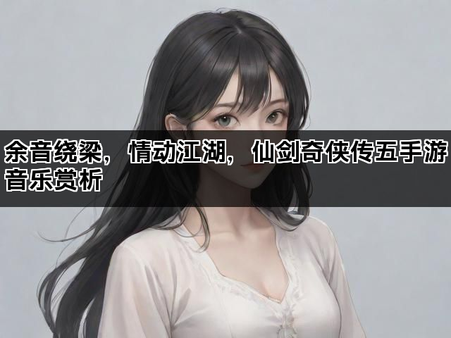 余音绕梁,情动江湖,仙剑奇侠传五手游音乐赏析 余音绕梁,情动江湖,仙剑奇侠传五手游音乐赏析