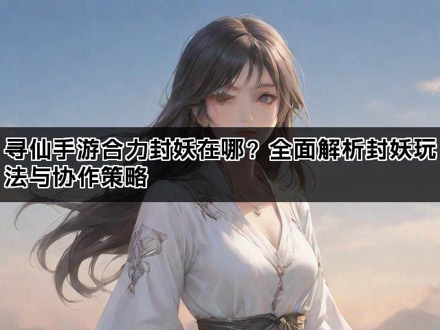 寻仙手游合力封妖在哪？全面解析封妖玩法与协作策略