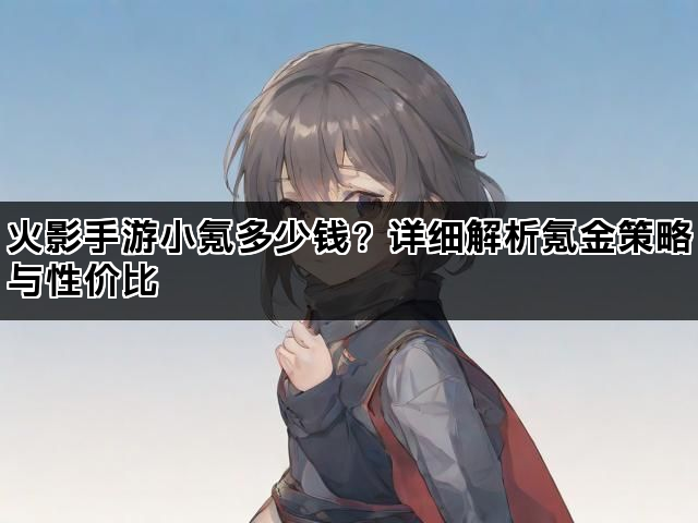 火影手游小氪多少钱？详细解析氪金策略与性价比