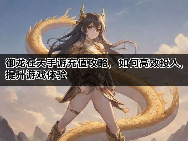 御龙在天手游充值攻略，如何高效投入，提升游戏体验