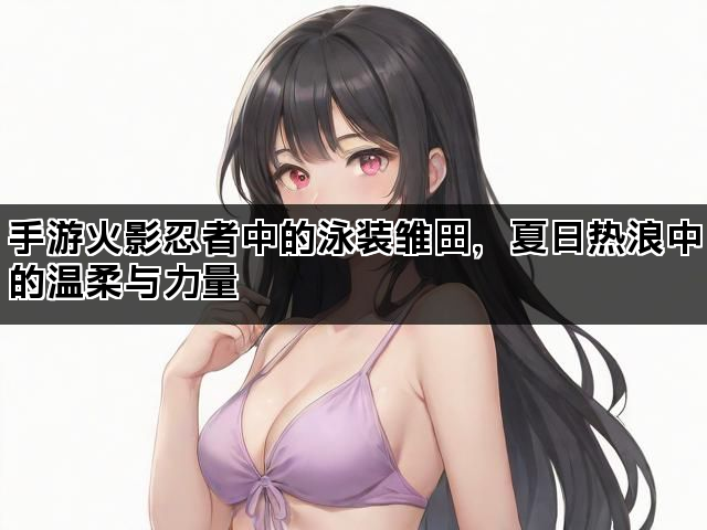 手游火影忍者中的泳装雏田，夏日热浪中的温柔与力量