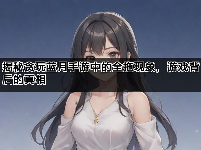 揭秘贪玩蓝月手游中的全拖现象，游戏背后的真相