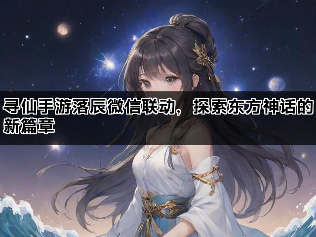 寻仙手游落辰微信联动，探索东方神话的新篇章