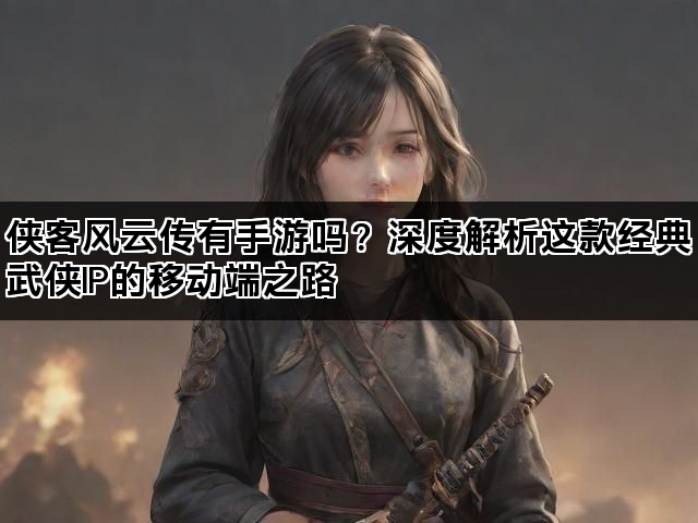 侠客风云传有手游吗？深度解析这款经典武侠IP的移动端之路