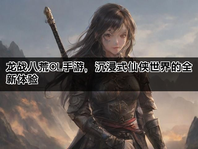 龙战八荒OL手游，沉浸式仙侠世界的全新体验