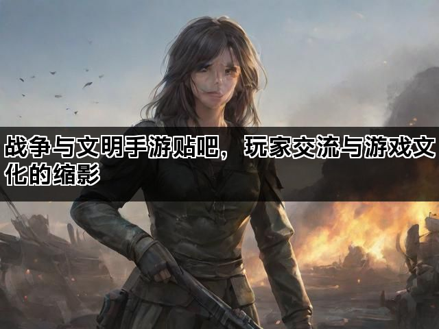 战争与文明手游贴吧，玩家交流与游戏文化的缩影