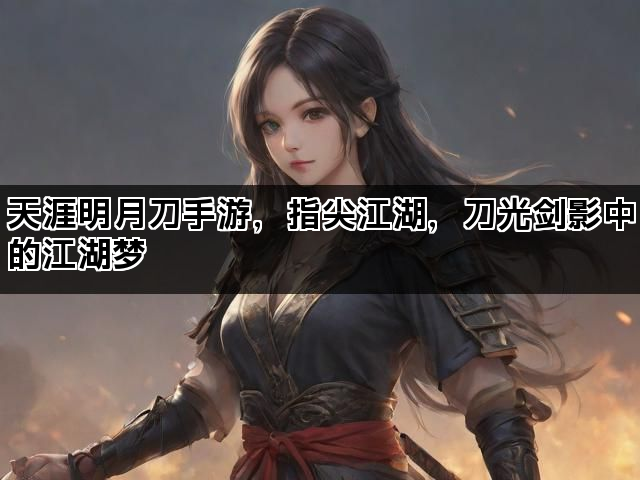天涯明月刀手游，指尖江湖，刀光剑影中的江湖梦