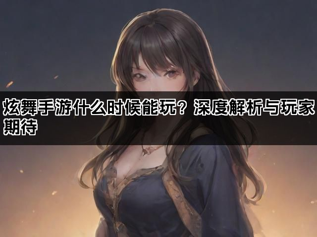 炫舞手游什么时候能玩？深度解析与玩家期待